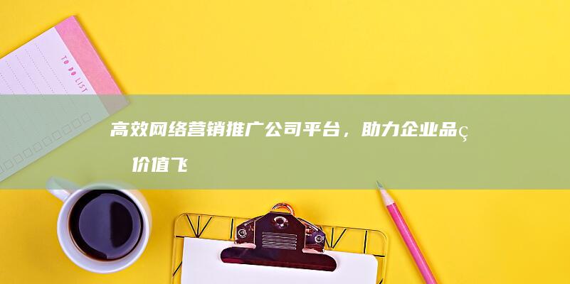 高效网络营销推广公司平台，助力企业品牌价值飞跃